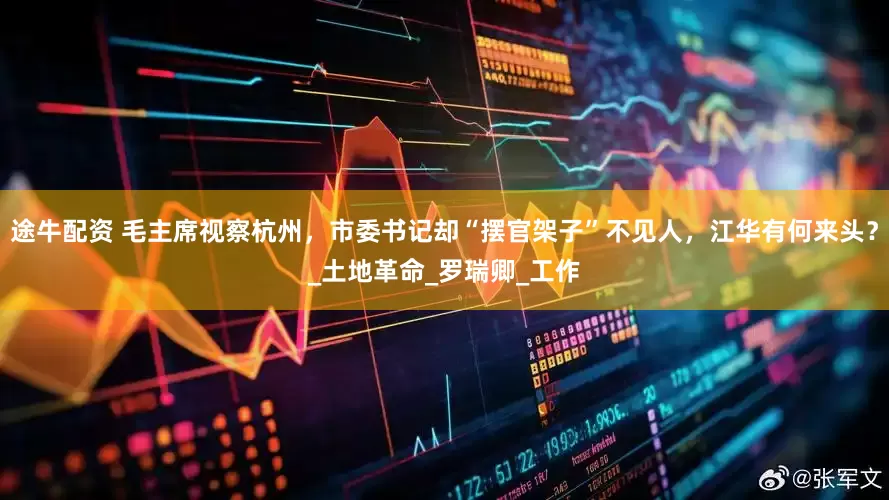 途牛配资 毛主席视察杭州，市委书记却“摆官架子”不见人，江华有何来头？_土地革命_罗瑞卿_工作