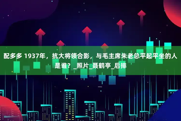 配多多 1937年，抗大将领合影，与毛主席朱老总平起平坐的人是谁？_照片_聂鹤亭_后排