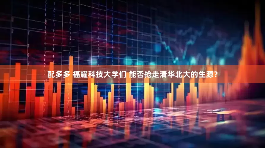 配多多 福耀科技大学们 能否抢走清华北大的生源？