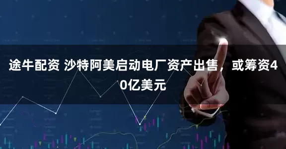 途牛配资 沙特阿美启动电厂资产出售，或筹资40亿美元