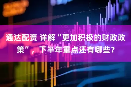 通达配资 详解“更加积极的财政政策”，下半年重点还有哪些？
