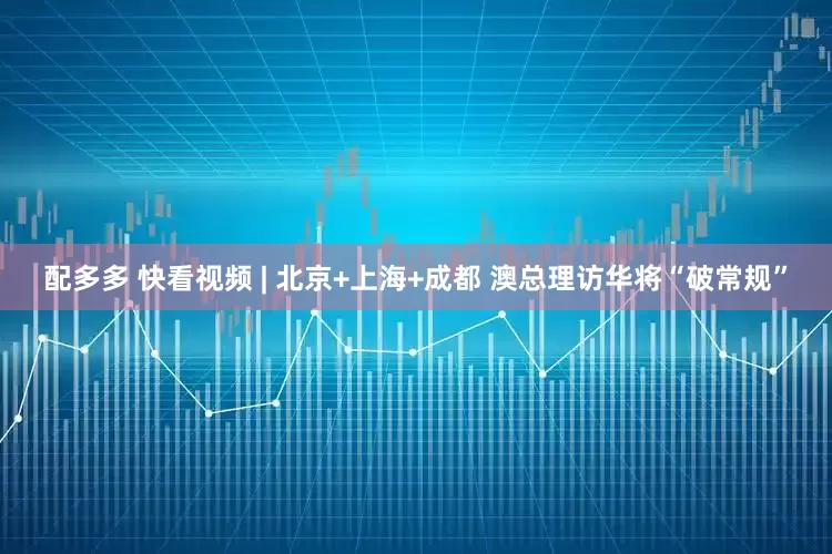 配多多 快看视频 | 北京+上海+成都 澳总理访华将“破常规”