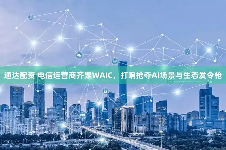 通达配资 电信运营商齐聚WAIC，打响抢夺AI场景与生态发令枪